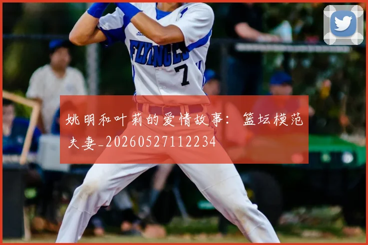 姚明和叶莉的爱情故事：篮坛模范夫妻_20260527112234