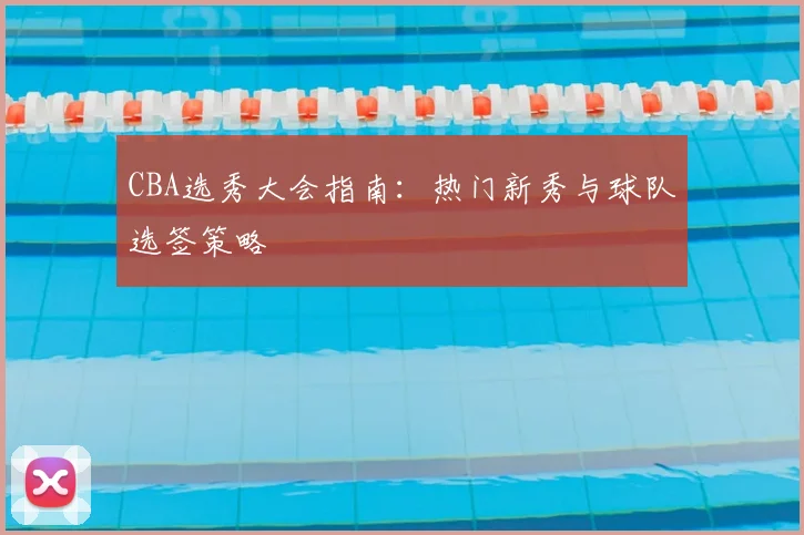 CBA选秀大会指南:热门新秀与球队选签策略