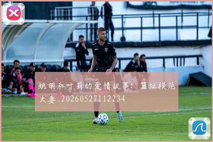 姚明和叶莉的爱情故事：篮坛模范夫妻_20260527112234
