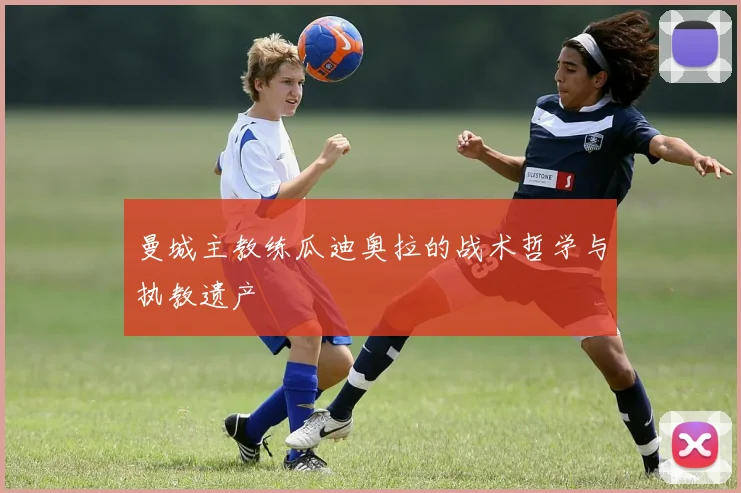 曼城主教练瓜迪奥拉的战术哲学与执教遗产