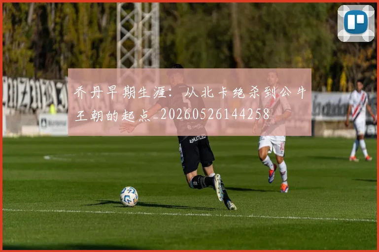乔丹早期生涯:从北卡绝杀到公牛王朝的起点_20260526144258