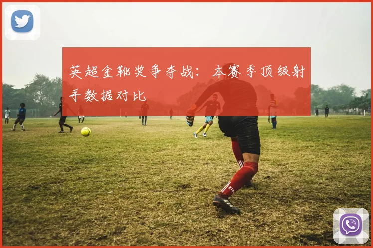 英超金靴奖争夺战：本赛季顶级射手数据对比