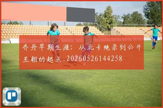 乔丹早期生涯：从北卡绝杀到公牛王朝的起点_20260526144258