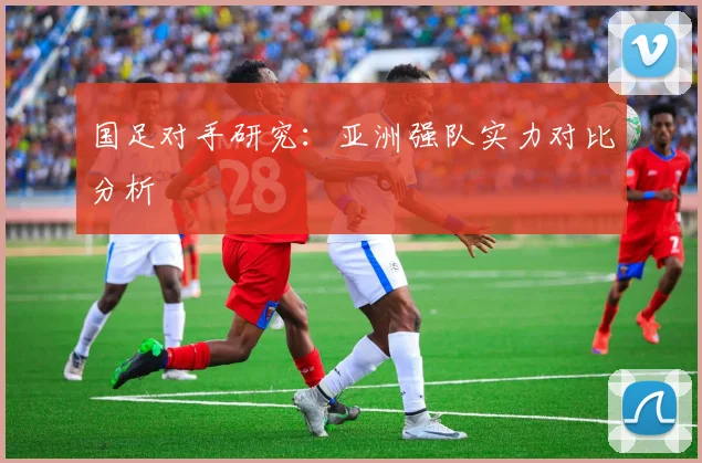 国足对手研究:亚洲强队实力对比分析