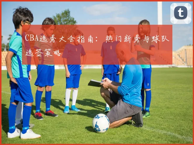 CBA选秀大会指南:热门新秀与球队选签策略