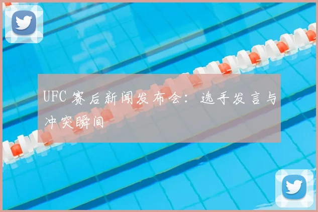 UFC 赛后新闻发布会：选手发言与冲突瞬间