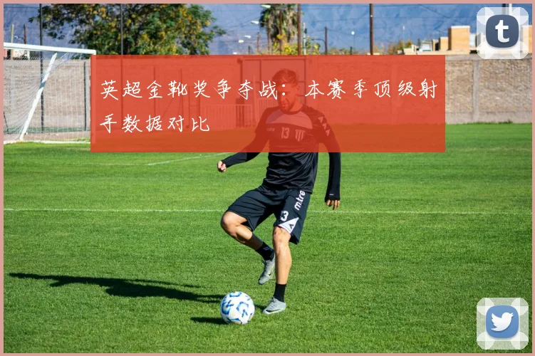 英超金靴奖争夺战:本赛季顶级射手数据对比
