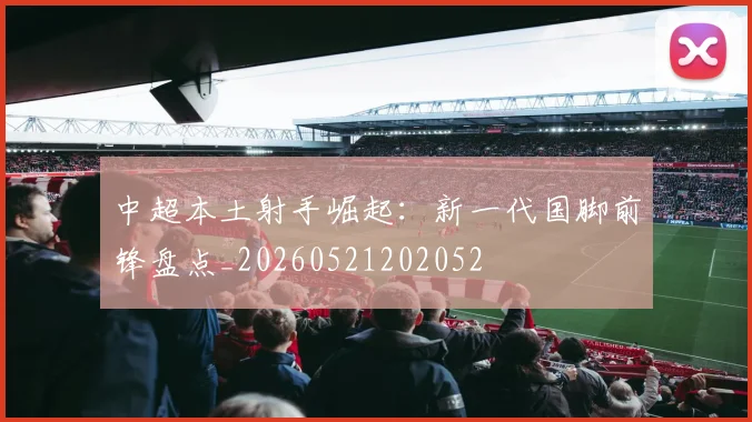 中超本土射手崛起：新一代国脚前锋盘点_20260521202052