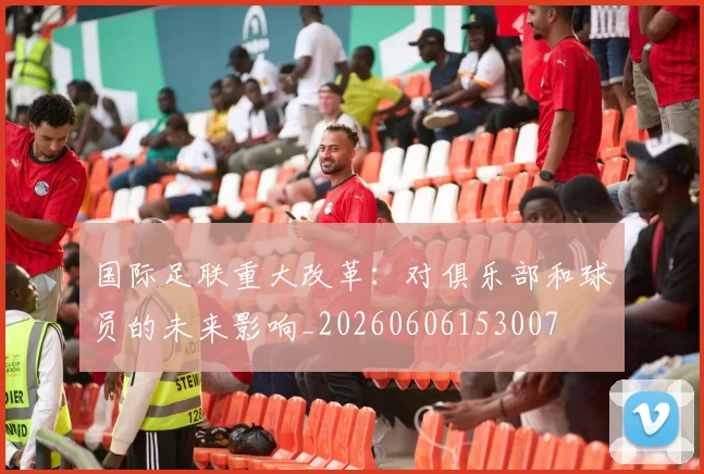 国际足联重大改革:对俱乐部和球员的未来影响_20260606153007