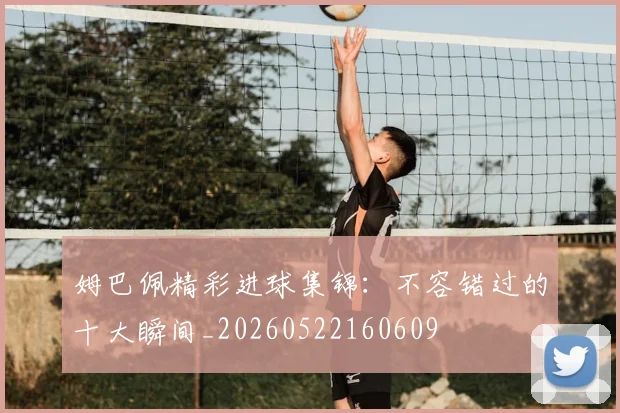 姆巴佩精彩进球集锦：不容错过的十大瞬间_20260522160609