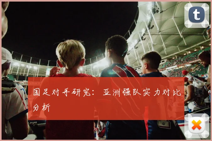 国足对手研究：亚洲强队实力对比分析
