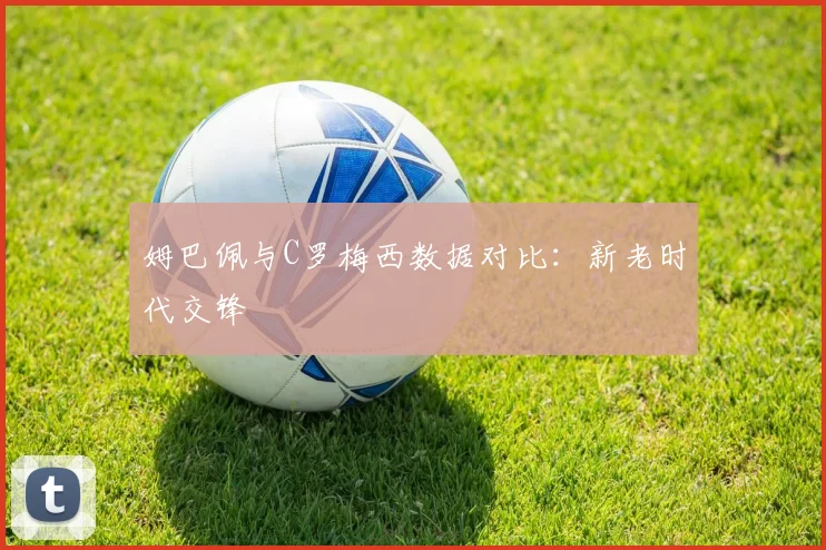 姆巴佩与C罗梅西数据对比：新老时代交锋