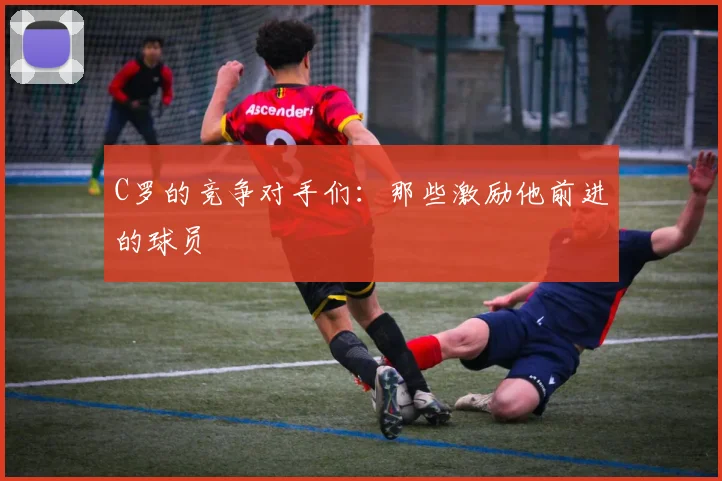 C罗的竞争对手们：那些激励他前进的球员