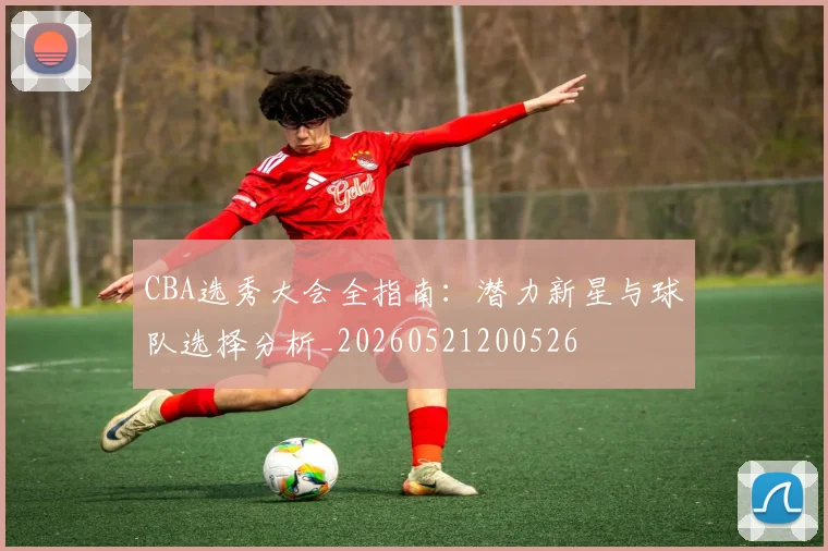 CBA选秀大会全指南：潜力新星与球队选择分析_20260521200526
