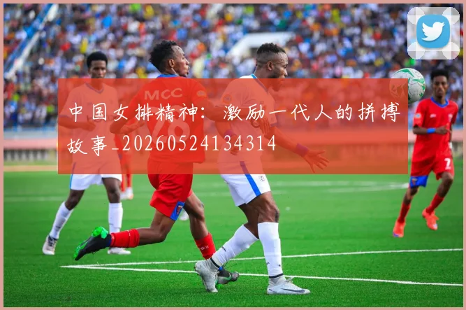 中国女排精神：激励一代人的拼搏故事_20260524134314